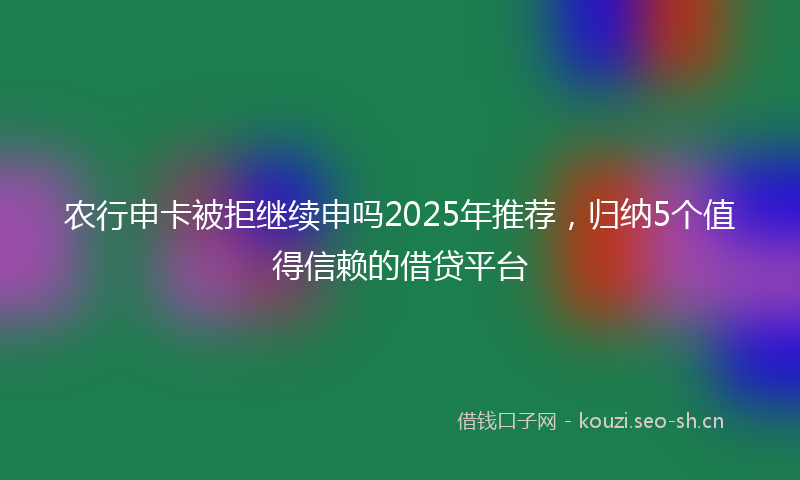 农行申卡被拒继续申吗2025年推荐，归纳5个值得信赖的借贷平台