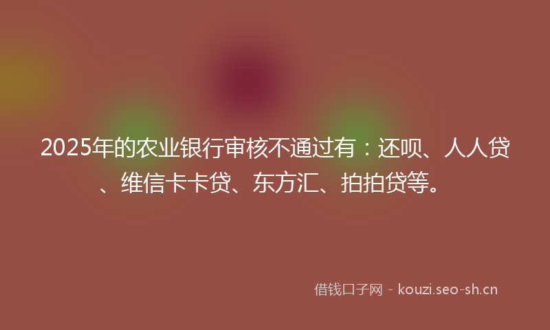2025年的农业银行审核不通过有：还呗、人人贷、维信卡卡贷、东方汇、拍拍贷等。
