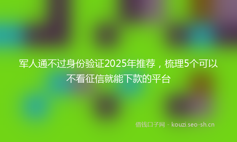 军人通不过身份验证2025年推荐，梳理5个可以不看征信就能下款的平台