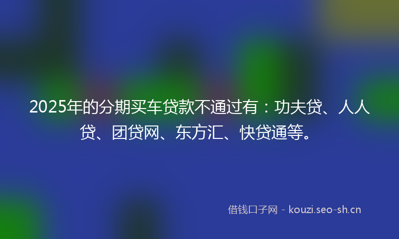 2025年的分期买车贷款不通过有：功夫贷、人人贷、团贷网、东方汇、快贷通等。