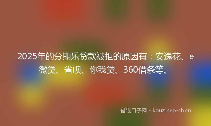 2025年的分期乐贷款被拒的原因有：安逸花、e微贷、省呗、你我贷、360借条等。