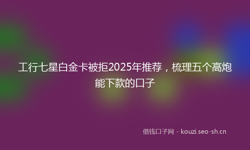 工行七星白金卡被拒2025年推荐，梳理五个高炮能下款的口子