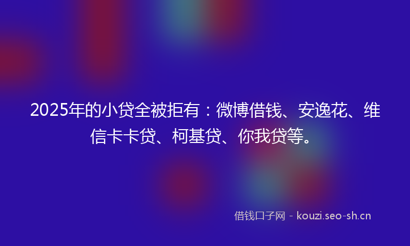2025年的小贷全被拒有：微博借钱、安逸花、维信卡卡贷、柯基贷、你我贷等。