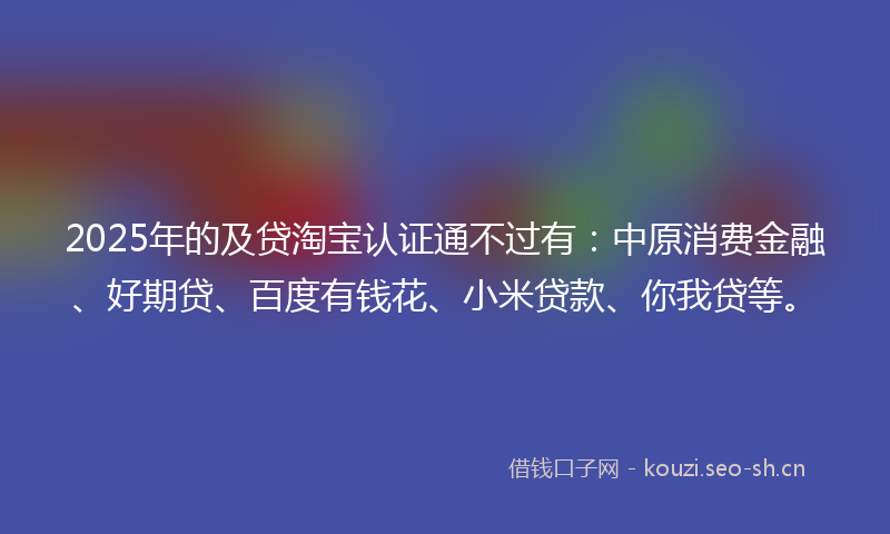2025年的及贷淘宝认证通不过有:中原消费金融、好期贷、百度有钱花、小米贷款、你我贷等。