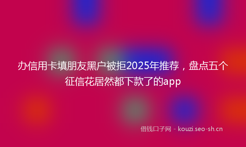 办信用卡填朋友黑户被拒2025年推荐，盘点五个征信花居然都下款了的app