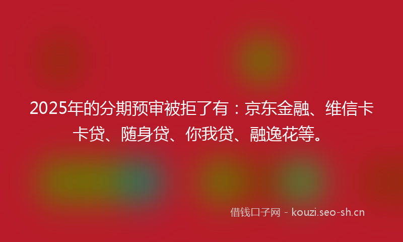 2025年的分期预审被拒了有：京东金融、维信卡卡贷、随身贷、你我贷、融逸花等。