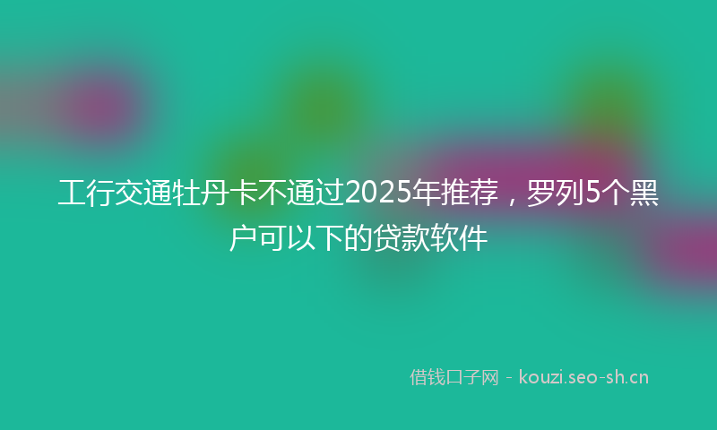 工行交通牡丹卡不通过2025年推荐，罗列5个黑户可以下的贷款软件