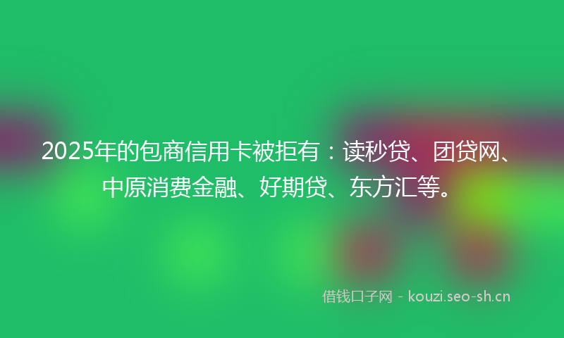 2025年的包商信用卡被拒有：读秒贷、团贷网、中原消费金融、好期贷、东方汇等。