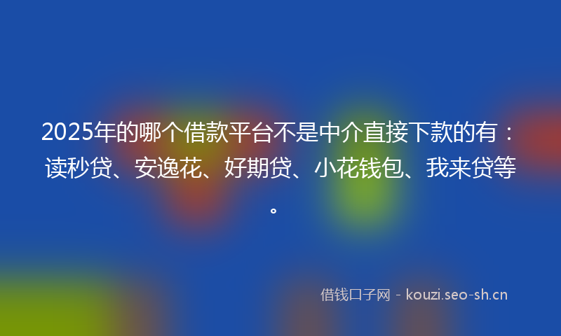 2025年的哪个借款平台不是中介直接下款的有：读秒贷、安逸花、好期贷、小花钱包、我来贷等。