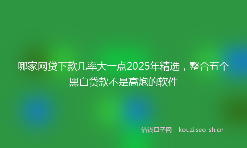 哪家网贷下款几率大一点2025年精选，整合五个黑白贷款不是高炮的软件