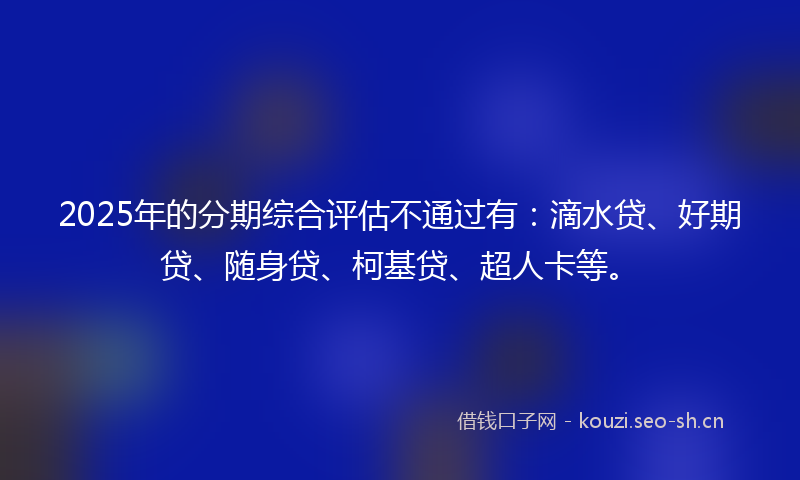 2025年的分期综合评估不通过有：滴水贷、好期贷、随身贷、柯基贷、超人卡等。
