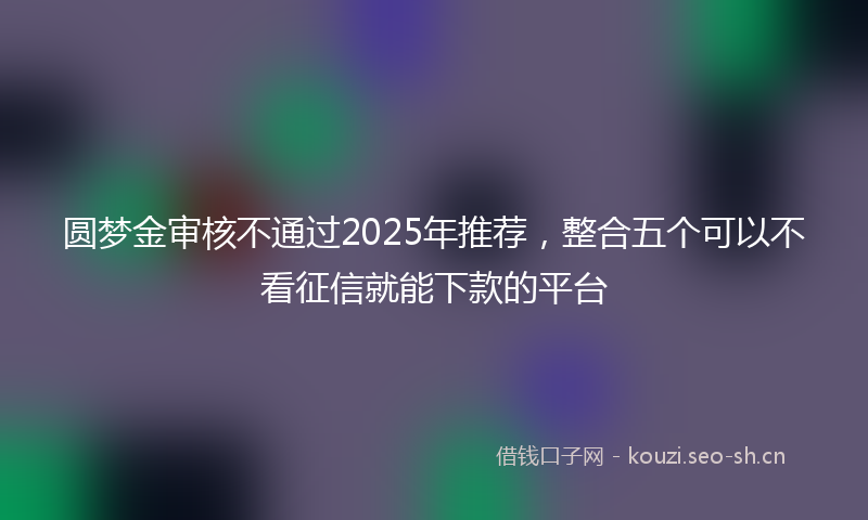 圆梦金审核不通过2025年推荐，整合五个可以不看征信就能下款的平台