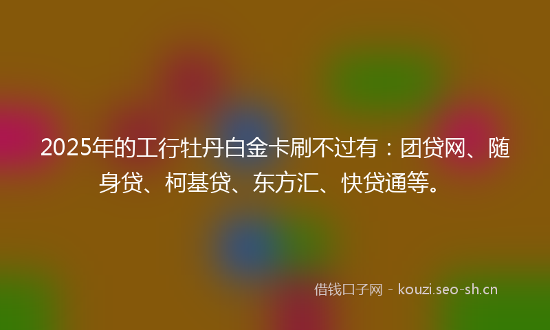 2025年的工行牡丹白金卡刷不过有：团贷网、随身贷、柯基贷、东方汇、快贷通等。