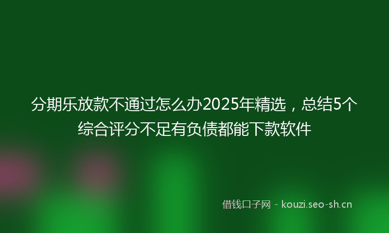 分期乐放款不通过怎么办2025年精选，总结5个综合评分不足有负债都能下款软件