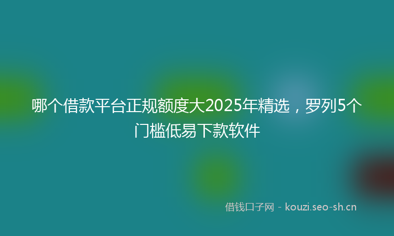 哪个借款平台正规额度大2025年精选，罗列5个门槛低易下款软件