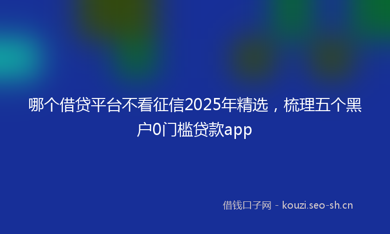 哪个借贷平台不看征信2025年精选，梳理五个黑户0门槛贷款app