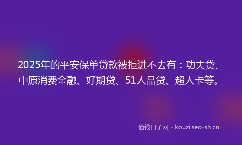 2025年的平安保单贷款被拒进不去有：功夫贷、中原消费金融、好期贷、51人品贷、超人卡等。