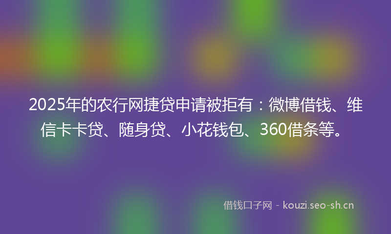 2025年的农行网捷贷申请被拒有：微博借钱、维信卡卡贷、随身贷、小花钱包、360借条等。