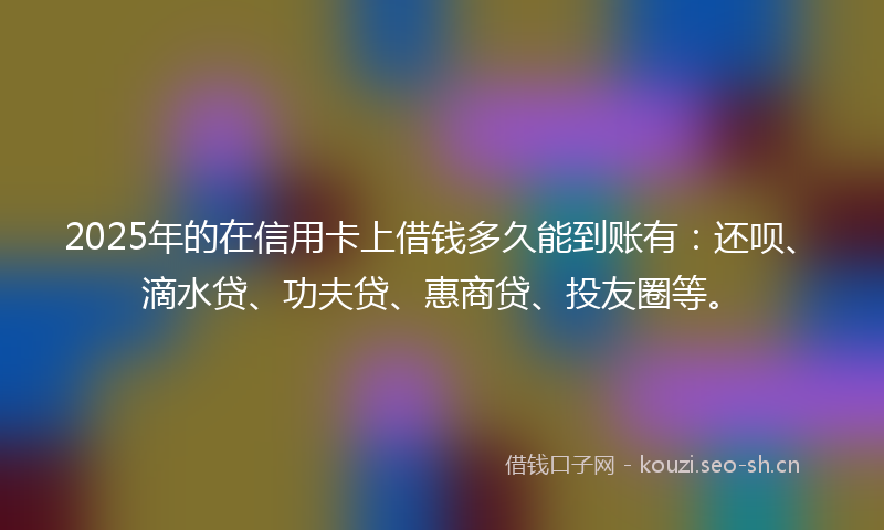 2025年的在信用卡上借钱多久能到账有：还呗、滴水贷、功夫贷、惠商贷、投友圈等。
