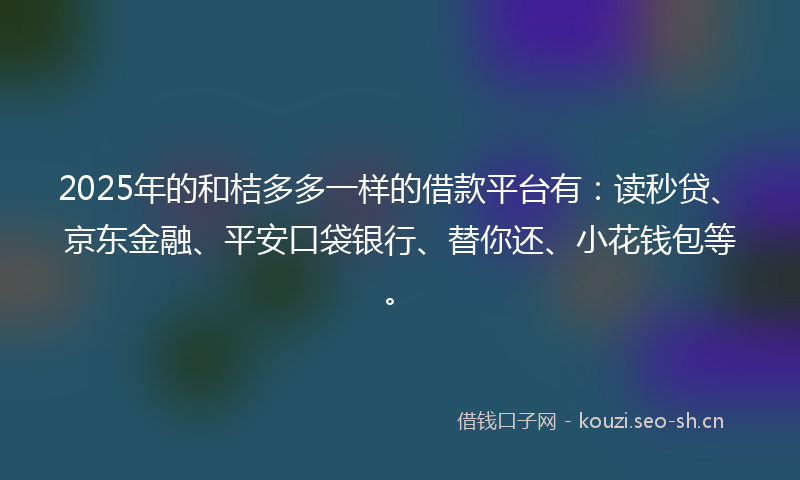 2025年的和桔多多一样的借款平台有：读秒贷、京东金融、平安口袋银行、替你还、小花钱包等。