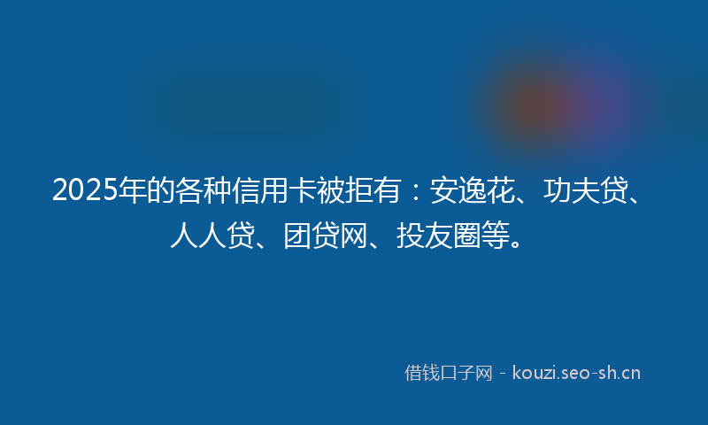 2025年的各种信用卡被拒有：安逸花、功夫贷、人人贷、团贷网、投友圈等。