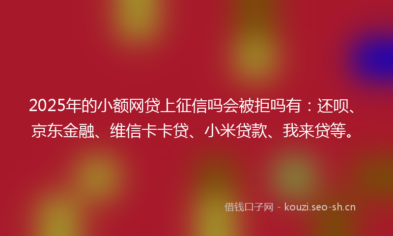2025年的小额网贷上征信吗会被拒吗有：还呗、京东金融、维信卡卡贷、小米贷款、我来贷等。