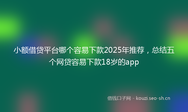 小额借贷平台哪个容易下款2025年推荐，总结五个网贷容易下款18岁的app