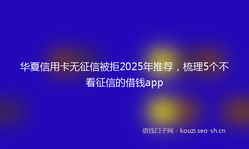 华夏信用卡无征信被拒2025年推荐，梳理5个不看征信的借钱app