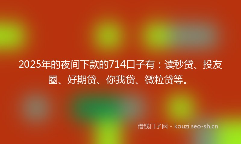2025年的夜间下款的714口子有：读秒贷、投友圈、好期贷、你我贷、微粒贷等。