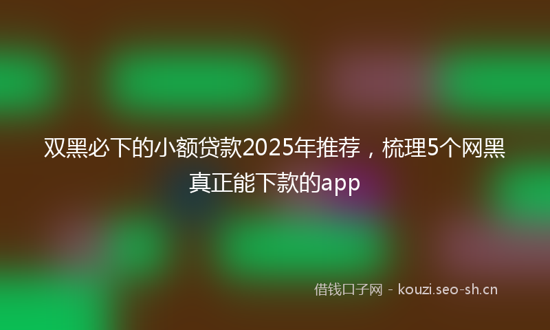 双黑必下的小额贷款2025年推荐，梳理5个网黑真正能下款的app