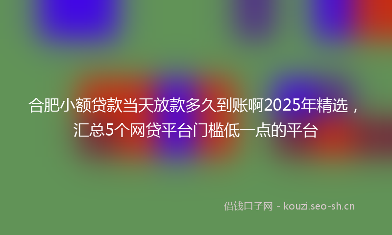 合肥小额贷款当天放款多久到账啊2025年精选，汇总5个网贷平台门槛低一点的平台