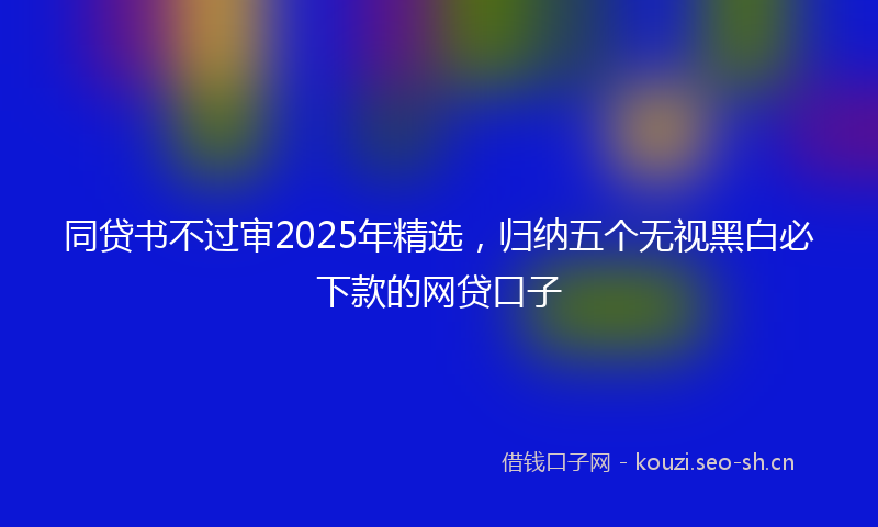 同贷书不过审2025年精选，归纳五个无视黑白必下款的网贷口子