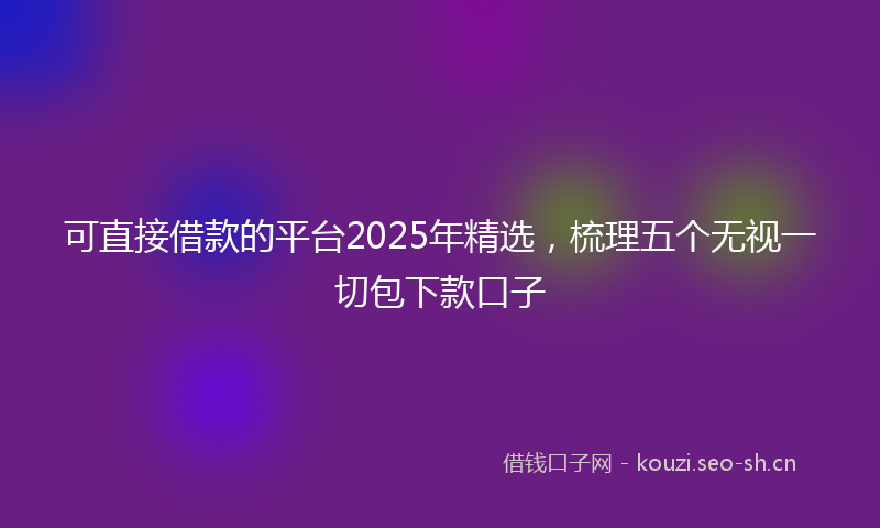 可直接借款的平台2025年精选，梳理五个无视一切包下款口子
