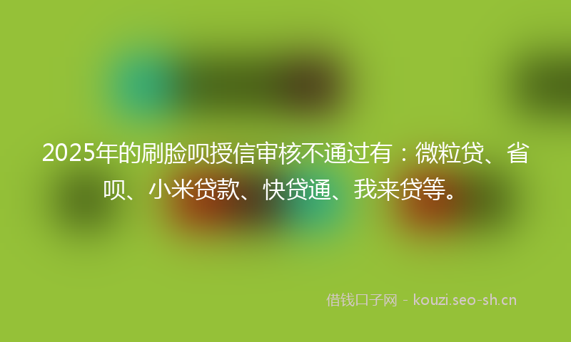 2025年的刷脸呗授信审核不通过有：微粒贷、省呗、小米贷款、快贷通、我来贷等。