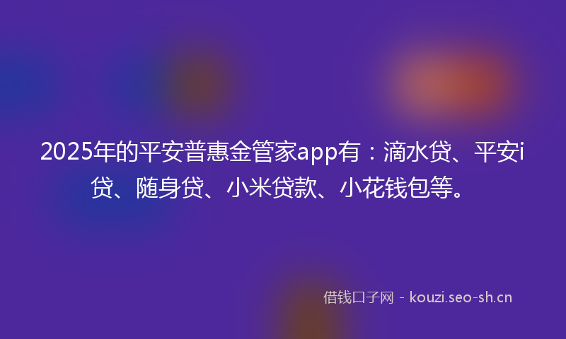 2025年的平安普惠金管家app有：滴水贷、平安i贷、随身贷、小米贷款、小花钱包等。
