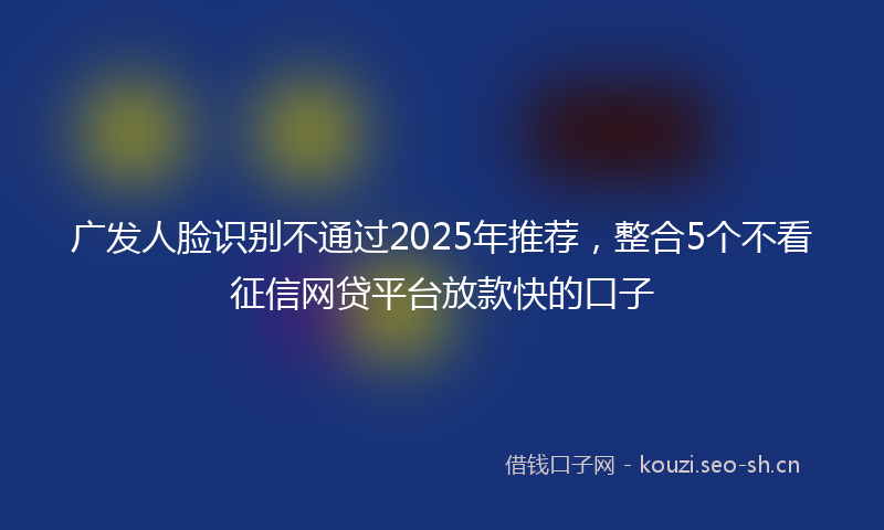 广发人脸识别不通过2025年推荐，整合5个不看征信网贷平台放款快的口子