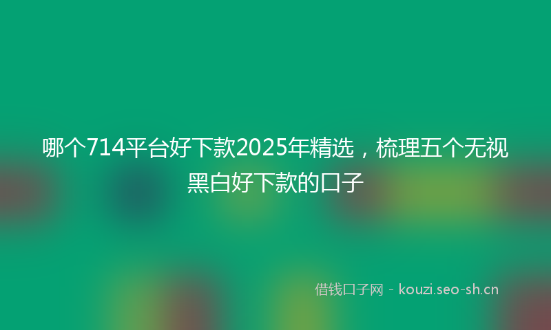 哪个714平台好下款2025年精选，梳理五个无视黑白好下款的口子