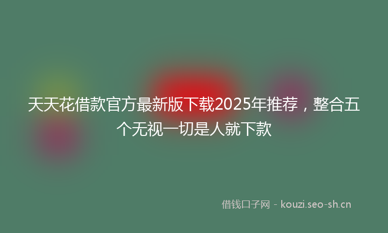 天天花借款官方最新版下载2025年推荐，整合五个无视一切是人就下款