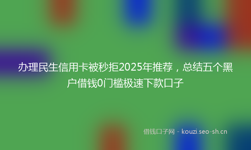 办理民生信用卡被秒拒2025年推荐，总结五个黑户借钱0门槛极速下款口子