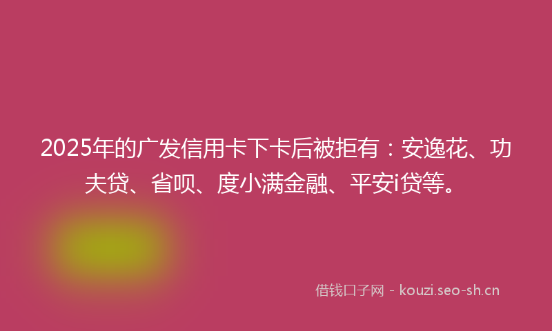 2025年的广发信用卡下卡后被拒有：安逸花、功夫贷、省呗、度小满金融、平安i贷等。