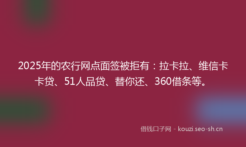 2025年的农行网点面签被拒有：拉卡拉、维信卡卡贷、51人品贷、替你还、360借条等。