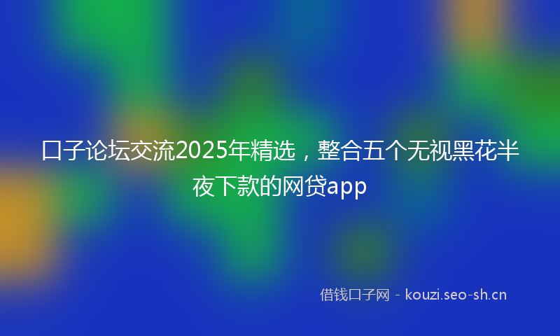口子论坛交流2025年精选，整合五个无视黑花半夜下款的网贷app