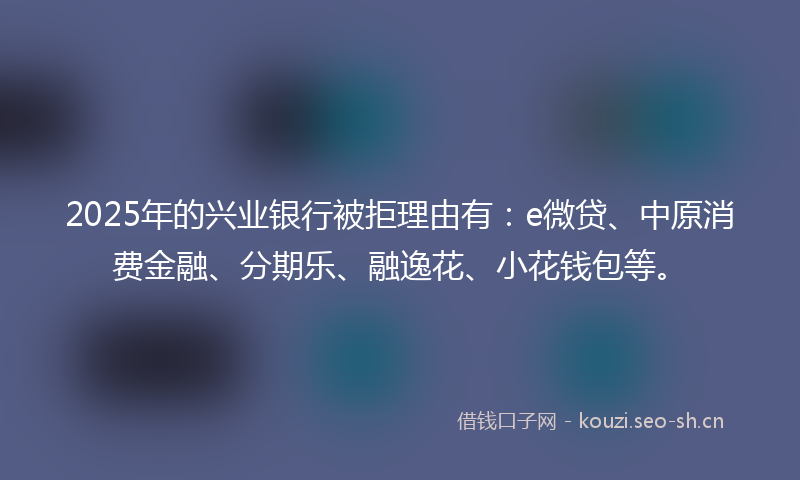 2025年的兴业银行被拒理由有：e微贷、中原消费金融、分期乐、融逸花、小花钱包等。