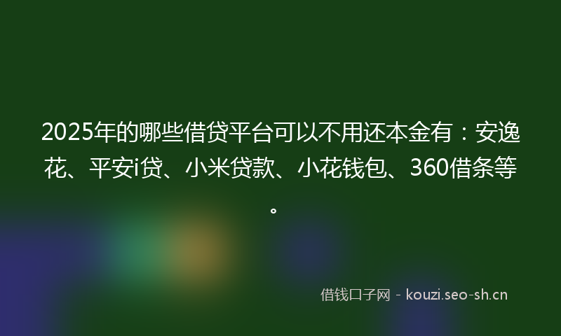 2025年的哪些借贷平台可以不用还本金有：安逸花、平安i贷、小米贷款、小花钱包、360借条等。