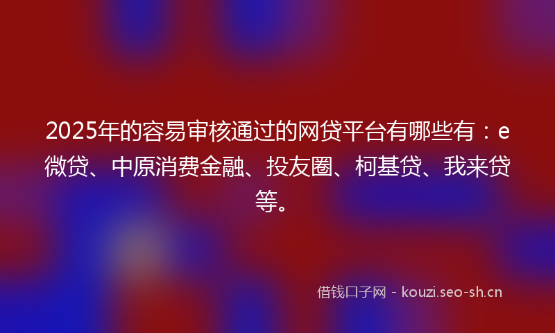 2025年的容易审核通过的网贷平台有哪些有：e微贷、中原消费金融、投友圈、柯基贷、我来贷等。