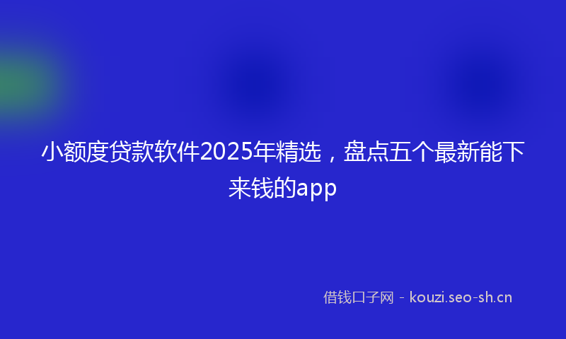 小额度贷款软件2025年精选，盘点五个最新能下来钱的app
