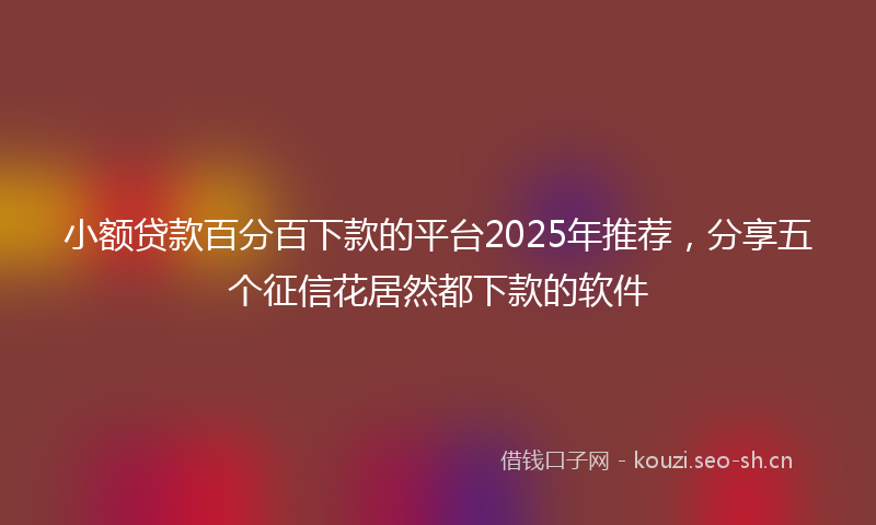 小额贷款百分百下款的平台2025年推荐，分享五个征信花居然都下款的软件