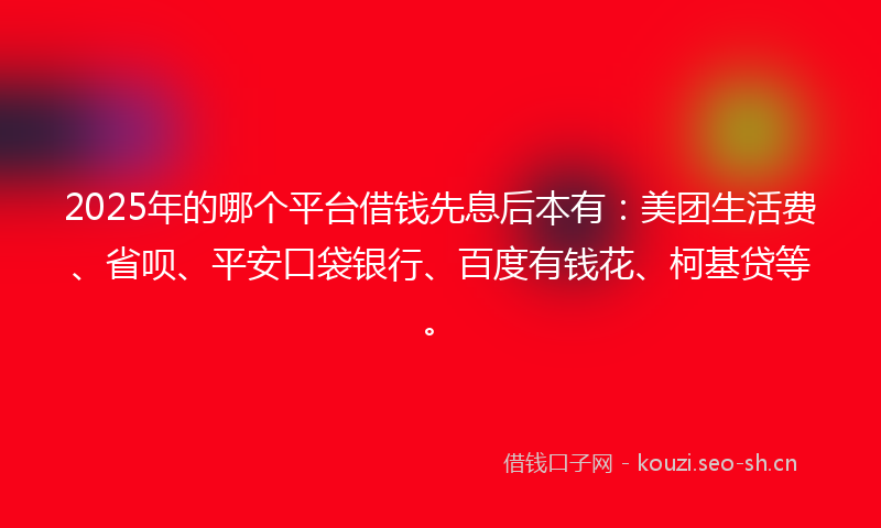 2025年的哪个平台借钱先息后本有：美团生活费、省呗、平安口袋银行、百度有钱花、柯基贷等。