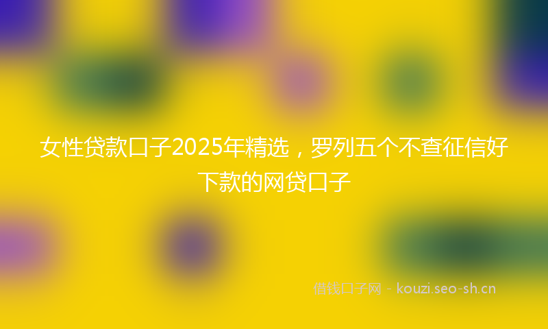 女性贷款口子2025年精选，罗列五个不查征信好下款的网贷口子