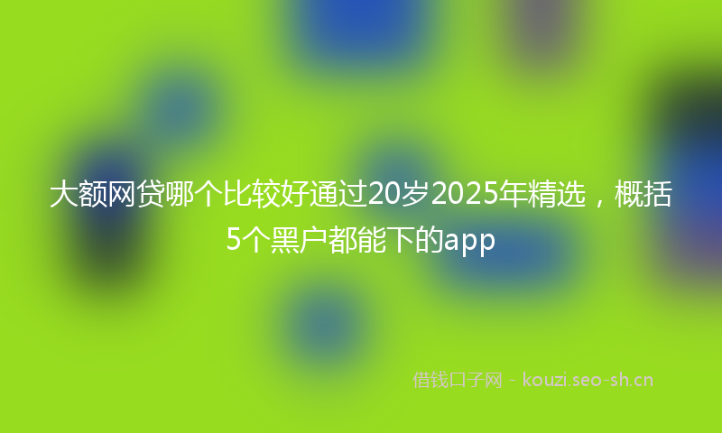 大额网贷哪个比较好通过20岁2025年精选，概括5个黑户都能下的app